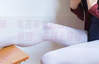 稚乖画册 – 宅在家也能欣赏夜夜的白丝JK原图，在线上等你